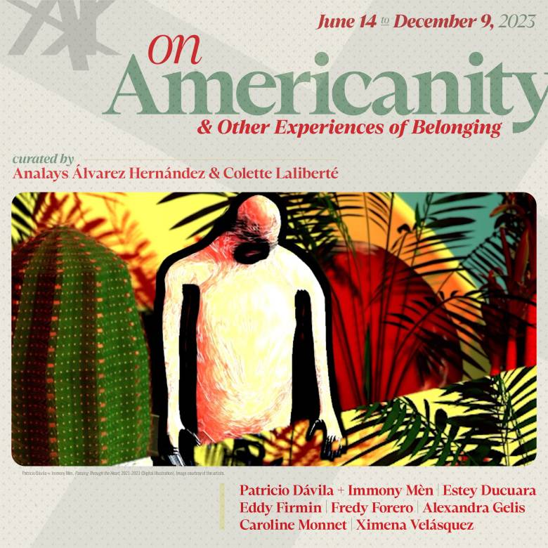 Exhibition website poster - On Americanity and Other Experiences of Belonging on view from June 14 to December 09, 2023. Curated by Analays Alvarez Hernandez and Colette Laliberte. Artists: Immony Men + Patricio Davila, Estey Ducuara, Eddy Firmin, Fredy Forero, Alexandra Gelis, Caroline Monnet and Ximena Velasquez 