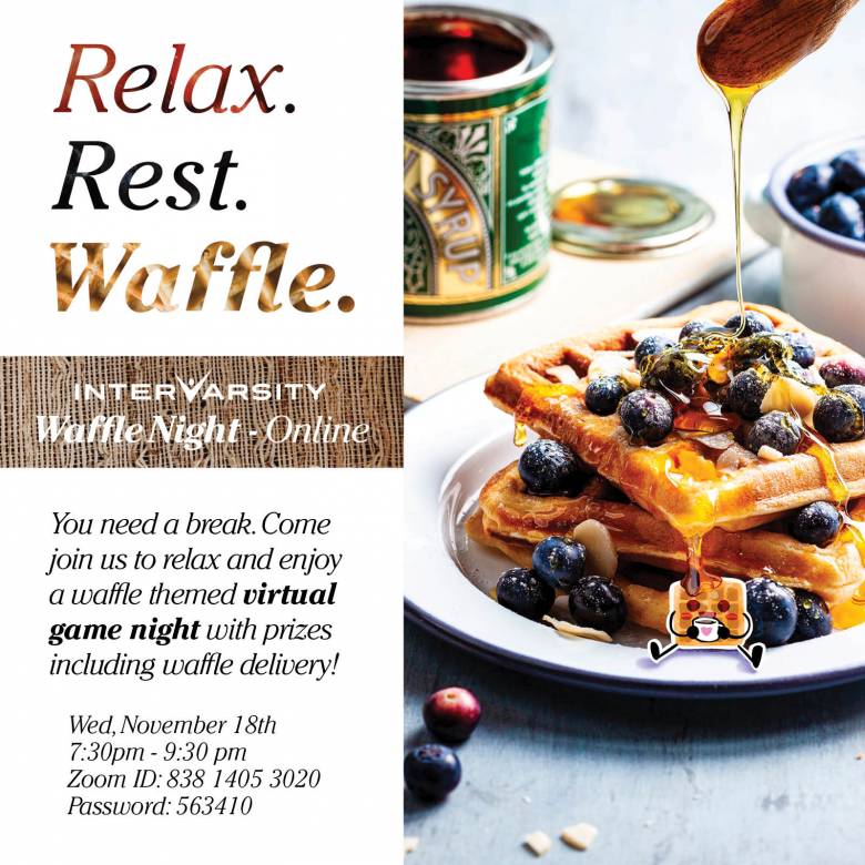 Image graphic showing a plate of waffles with blueberries and syrup. Text says "Relax. Rest. Waffle. You need a break. Come join us ro relax and enjoy a waffle themed virtual game night with prizes including waffle delivery! InterVarsity Waffle Night - Online. Wednesday, November 18, 7:30 pm to 9:30 pm, Zoom ID 838 1405 3020 Password: 563410 