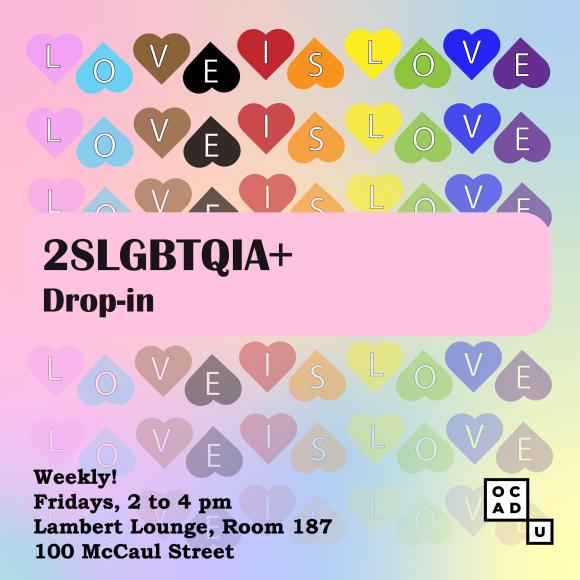Image description: a student-designed graphic has a light blue background with horizontal rows of hearts (left to right: pink, light blue, brown, black, red, orange, yellow, green, royal blue and purple) spelling out “Love is Love”. Other text says “2SLGBTQIA+ Drop-in” and date and location is “Weekly! Fridays, 2 to 4 pm, Lambert Lounge, Room 187, 100 McCaul Street”. A small OCAD U logo is in the lower-right corner. Graphic by Anna Petrosyan (@annamagixty)